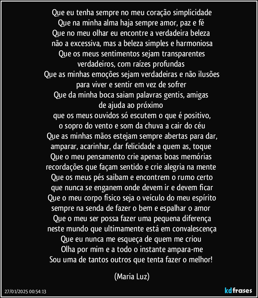 Que eu tenha sempre no meu coração simplicidade
Que na minha alma haja sempre amor, paz e fé 
Que no meu olhar eu encontre a verdadeira beleza 
não a excessiva, mas a beleza simples e harmoniosa
Que os meus sentimentos sejam transparentes
verdadeiros, com raízes profundas 
Que as minhas emoções sejam verdadeiras e não ilusões
para viver e sentir em vez de sofrer 
Que da minha boca saiam palavras gentis, amigas 
de ajuda ao próximo 
que os meus ouvidos só escutem o que é positivo,
o sopro do vento e som da chuva a cair do céu
Que as minhas mãos estejam sempre abertas para dar,
amparar, acarinhar, dar felicidade a quem as, toque 
Que o meu pensamento crie apenas boas memórias 
recordações que façam sentido e crie alegria na mente 
Que os meus pés saibam e encontrem o rumo certo
que nunca se enganem onde devem ir e devem ficar
Que o meu corpo físico seja o veículo do meu espírito
sempre na senda de fazer o bem e espalhar o amor 
Que o meu ser possa fazer uma pequena diferença
neste mundo que ultimamente está em convalescença
Que eu nunca me esqueça de quem me criou 
Olha por mim e a todo o instante ampara-me
Sou uma de tantos outros que tenta fazer o melhor! (Maria Luz)