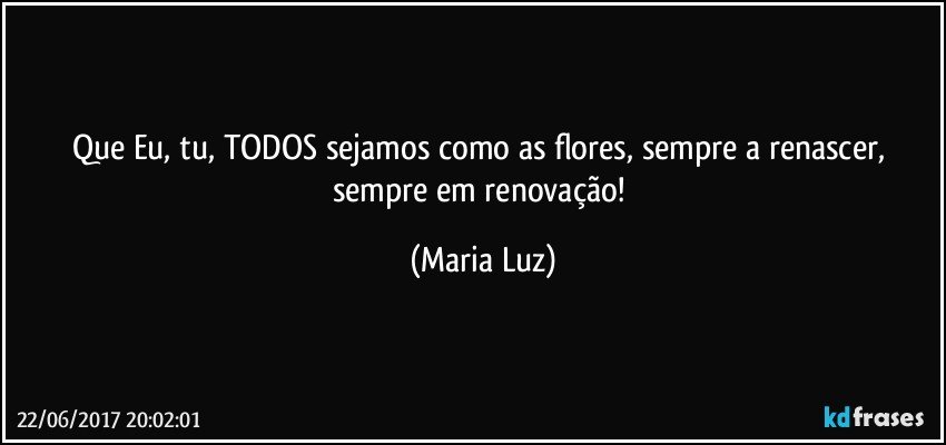 Que Eu, tu, TODOS sejamos como as flores, sempre a renascer, sempre em renovação! (Maria Luz)