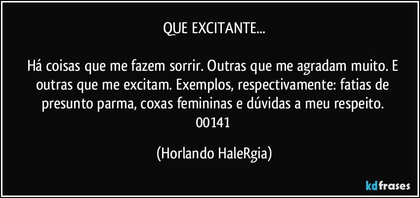 QUE EXCITANTE...

Há coisas que me fazem sorrir. Outras que me agradam muito. E outras que me excitam. Exemplos, respectivamente: fatias de presunto parma, coxas femininas e dúvidas a meu respeito. 
00141 (Horlando HaleRgia)