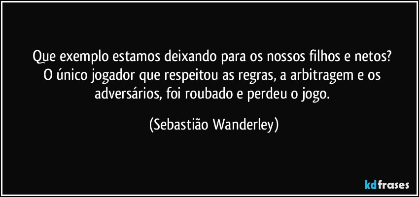 Que exemplo estamos deixando para os nossos filhos e netos? 
O único jogador que respeitou as regras, a arbitragem e os adversários, foi roubado e perdeu o jogo. (Sebastião Wanderley)