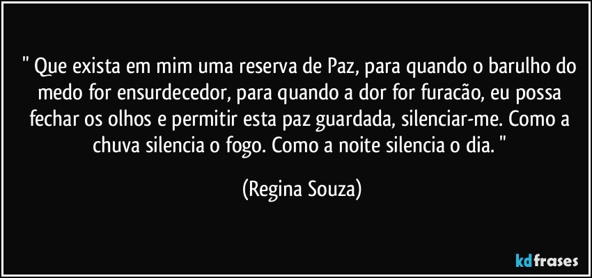 " Que exista em mim uma reserva de Paz, para quando o barulho do medo for ensurdecedor, para quando a dor for furacão, eu possa fechar os olhos e permitir esta paz guardada, silenciar-me. Como a chuva silencia o fogo. Como a noite silencia o dia. " (Regina Souza)