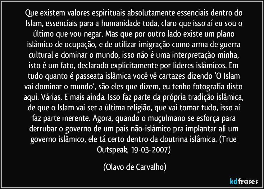 Que existem valores espirituais absolutamente essenciais dentro do Islam, essenciais para a humanidade toda, claro que isso aí eu sou o último que vou negar. Mas que por outro lado existe um plano islâmico de ocupação, e de utilizar imigração como arma de guerra cultural e dominar o mundo, isso não é uma interpretação minha, isto é um fato, declarado explicitamente por líderes islâmicos. Em tudo quanto é passeata islâmica você vê cartazes dizendo ‘O Islam vai dominar o mundo’, são eles que dizem, eu tenho fotografia disto aqui. Várias. E mais ainda. Isso faz parte da própria tradição islâmica, de que o Islam vai ser a última religião, que vai tomar tudo, isso aí faz parte inerente. Agora, quando o muçulmano se esforça para derrubar o governo de um país não-islâmico pra implantar ali um governo islâmico, ele tá certo dentro da doutrina islâmica. (True Outspeak, 19-03-2007) (Olavo de Carvalho)