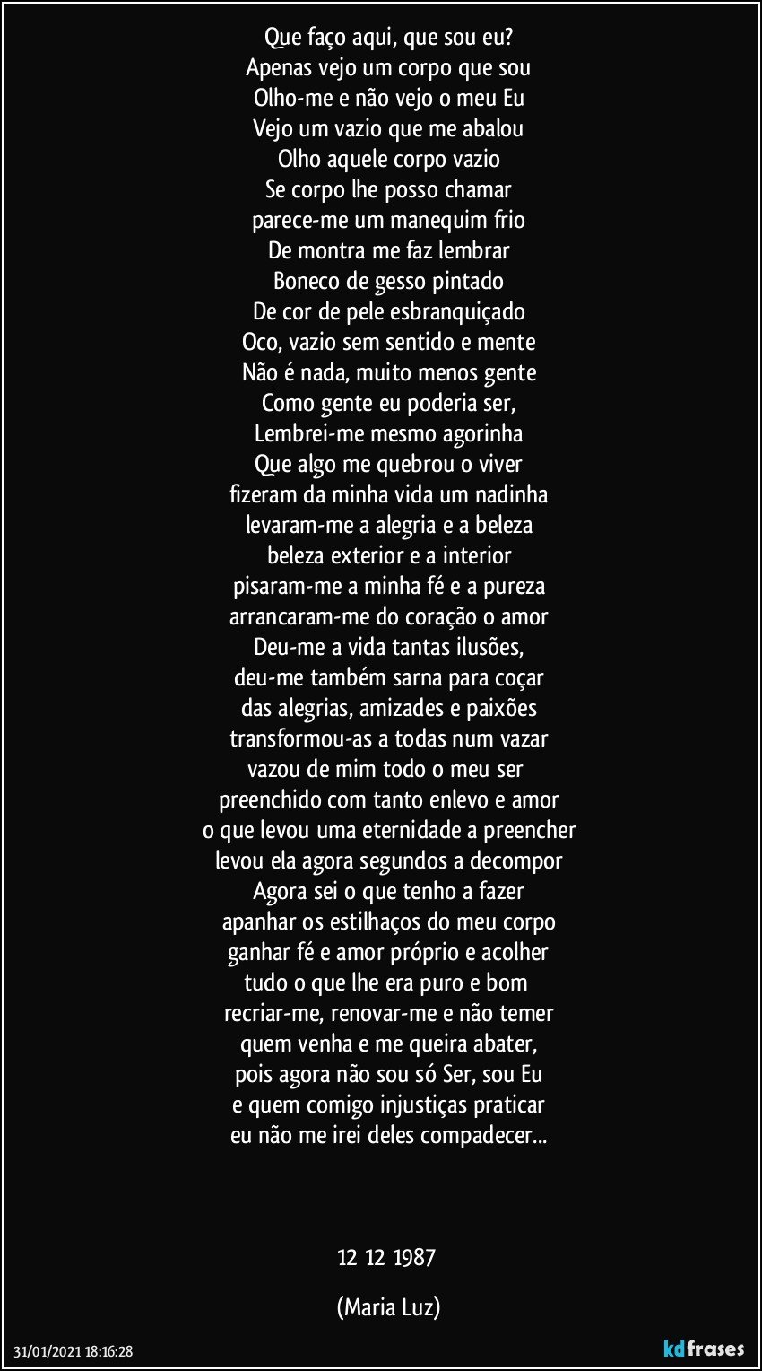 Que faço aqui, que sou eu?
Apenas vejo um corpo que sou
Olho-me e não vejo o meu Eu
Vejo um vazio que me abalou
Olho aquele corpo vazio
Se corpo lhe posso chamar
parece-me um manequim frio
De montra me faz lembrar
Boneco de gesso pintado
De cor de pele esbranquiçado
Oco, vazio sem sentido e mente
Não é nada, muito menos gente
Como gente eu poderia ser,
Lembrei-me mesmo agorinha
Que algo me quebrou o viver
fizeram da minha vida um nadinha
levaram-me a alegria e a beleza
beleza exterior e a interior
pisaram-me a minha fé e a pureza
arrancaram-me do coração o amor
Deu-me a vida tantas ilusões,
deu-me também sarna para coçar
das alegrias, amizades e paixões
transformou-as a todas num vazar
vazou de mim todo o meu ser 
preenchido com tanto enlevo e amor
o que levou uma eternidade a preencher
levou ela agora segundos a decompor
Agora sei o que tenho a fazer
apanhar os estilhaços do meu corpo
ganhar fé e amor próprio e acolher
tudo o que lhe era puro e bom 
recriar-me, renovar-me e não temer
quem venha e me queira  abater,
pois agora não sou só Ser, sou Eu
e quem comigo injustiças praticar
eu não me irei deles compadecer...



12/12/1987 (Maria Luz)