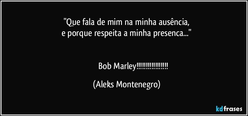 "Que fala de mim na minha ausência,
e porque respeita a minha presenca..."


                            Bob Marley!!! (Aleks Montenegro)