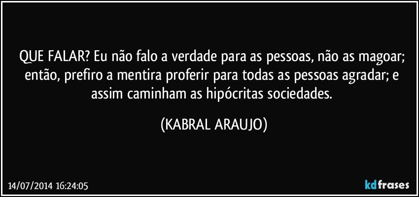 QUE FALAR? Eu não falo a verdade para as pessoas, não as magoar; então, prefiro a mentira proferir para todas as pessoas agradar; e assim caminham as hipócritas sociedades. (KABRAL ARAUJO)