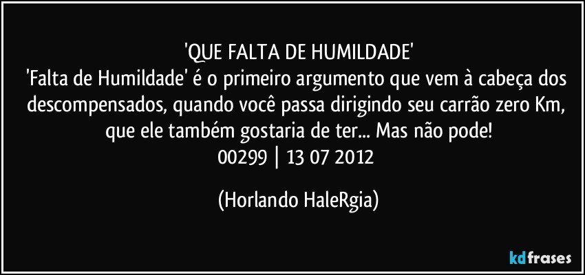 'QUE FALTA DE HUMILDADE'
'Falta de Humildade' é o primeiro argumento que vem à cabeça dos descompensados, quando você passa dirigindo seu carrão zero Km, que ele também gostaria de ter... Mas não pode!
00299 | 13/07/2012 (Horlando HaleRgia)