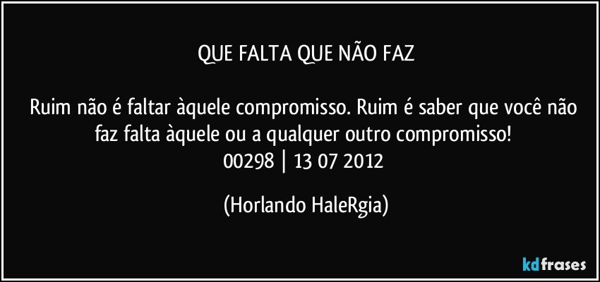 QUE FALTA QUE NÃO FAZ

Ruim não é faltar àquele compromisso. Ruim é saber que você não faz falta àquele ou a qualquer outro compromisso! 
00298 | 13/07/2012 (Horlando HaleRgia)