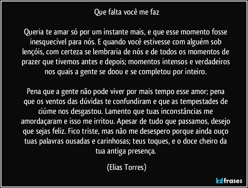 Que falta você me faz
 
Queria te amar só por um instante mais, e que esse momento fosse inesquecível para nós. E quando você estivesse com alguém sob lençóis, com certeza se lembraria de nós e de todos os momentos de prazer que tivemos antes e depois; momentos intensos e verdadeiros nos quais a gente se doou e se completou por inteiro. 

Pena que a gente não pode viver por mais tempo esse amor; pena que os ventos das dúvidas te confundiram e que as tempestades de ciúme nos desgastou. Lamento que tuas inconstâncias me amordaçaram e isso me irritou. Apesar de tudo que passamos, desejo que sejas feliz. Fico triste, mas não me desespero porque ainda ouço tuas palavras ousadas e carinhosas; teus toques, e o doce cheiro da tua antiga presença. (Elias Torres)