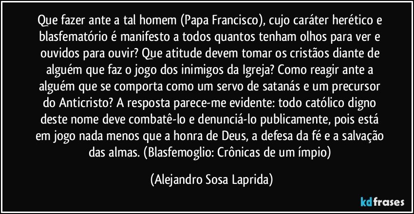 Que fazer ante a tal homem (Papa Francisco), cujo caráter herético e blasfematório é manifesto a todos quantos tenham olhos para ver e ouvidos para ouvir? Que atitude devem tomar os cristãos diante de alguém que faz o jogo dos inimigos da Igreja? Como reagir ante a alguém que se comporta como um servo de satanás e um precursor do Anticristo? A resposta parece-me evidente: todo católico digno deste nome deve combatê-lo e denunciá-lo publicamente, pois está em jogo nada menos que a honra de Deus, a defesa da fé e a salvação das almas. (Blasfemoglio: Crônicas de um ímpio) (Alejandro Sosa Laprida)