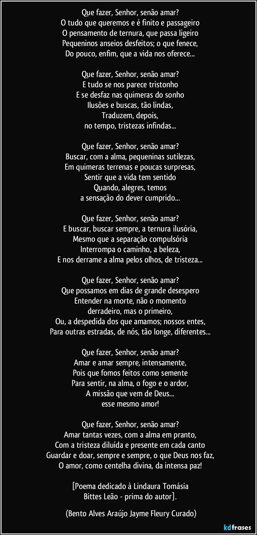 Que fazer, Senhor, senão amar? 
O tudo que queremos e é finito e passageiro 
O pensamento de ternura, que passa ligeiro 
Pequeninos anseios desfeitos; o que fenece, 
Do pouco, enfim, que a vida nos oferece... 

Que fazer, Senhor, senão amar? 
E tudo se nos parece tristonho 
E se desfaz nas quimeras do sonho 
Ilusões e buscas, tão lindas, 
Traduzem, depois, 
no tempo, tristezas infindas... 

Que fazer, Senhor, senão amar? 
Buscar, com a alma, pequeninas sutilezas, 
Em quimeras terrenas e poucas surpresas, 
Sentir que a vida tem sentido 
Quando, alegres, temos 
a sensação do dever cumprido... 

Que fazer, Senhor, senão amar? 
E buscar, buscar sempre, a ternura ilusória, 
Mesmo que a separação compulsória 
Interrompa o caminho, a beleza, 
E nos derrame a alma pelos olhos, de tristeza... 

Que fazer, Senhor, senão amar? 
Que possamos em dias de grande desespero 
Entender na morte, não o momento 
derradeiro, mas o primeiro, 
Ou, a despedida dos que amamos; nossos entes, 
Para outras estradas, de nós, tão longe, diferentes... 

Que fazer, Senhor, senão amar? 
Amar e amar sempre, intensamente, 
Pois que fomos feitos como semente 
Para sentir, na alma, o fogo e o ardor, 
A missão que vem de Deus... 
esse mesmo amor! 

Que fazer, Senhor, senão amar? 
Amar tantas vezes, com a alma em pranto, 
Com a tristeza diluída e presente em cada canto 
Guardar e doar, sempre e sempre, o que Deus nos faz, 
O amor, como centelha divina, da intensa paz! 

[Poema dedicado à Lindaura Tomásia 
Bittes Leão - prima do autor]. (Bento Alves Araújo Jayme Fleury Curado)