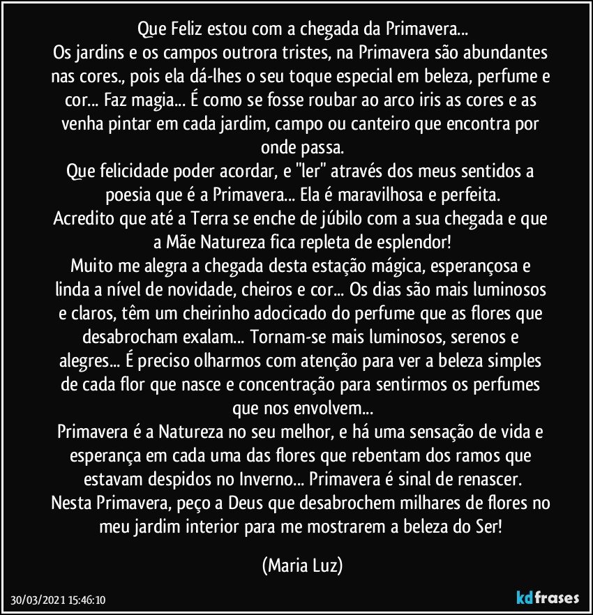 Que Feliz estou com a chegada da Primavera...
Os jardins e os campos outrora tristes, na Primavera são abundantes nas cores., pois ela dá-lhes o seu toque especial em beleza, perfume e cor... Faz magia... É como se fosse roubar ao arco iris as cores e as venha pintar em cada jardim, campo ou canteiro que encontra por onde passa.
Que felicidade poder acordar, e "ler" através dos meus sentidos a poesia que é a Primavera... Ela é maravilhosa e perfeita.
Acredito que até a Terra se enche de júbilo com a sua chegada e que a Mãe Natureza fica repleta de esplendor!
Muito me alegra a chegada desta estação mágica, esperançosa e linda a nível de novidade, cheiros e cor... Os dias são mais luminosos e claros, têm um cheirinho adocicado do perfume que as flores que desabrocham exalam... Tornam-se mais luminosos, serenos e alegres... É preciso olharmos com atenção para ver a beleza simples de cada flor que nasce e concentração para sentirmos os perfumes que nos envolvem...
Primavera é a Natureza no seu melhor, e há uma sensação de vida e esperança em cada uma das flores que rebentam dos ramos que estavam despidos no Inverno... Primavera é sinal de renascer.
Nesta Primavera, peço a Deus que desabrochem milhares de flores no meu jardim interior para me mostrarem a beleza do Ser! (Maria Luz)