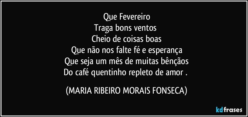 Que Fevereiro
Traga bons ventos 
Cheio de coisas boas
Que não nos falte fé e esperança
Que seja um mês de muitas bênçãos
Do café quentinho repleto de amor . (MARIA RIBEIRO MORAIS FONSECA)