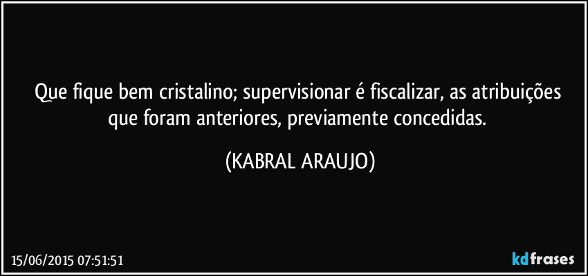 Que fique bem cristalino; supervisionar é fiscalizar, as atribuições que foram anteriores, previamente concedidas. (KABRAL ARAUJO)