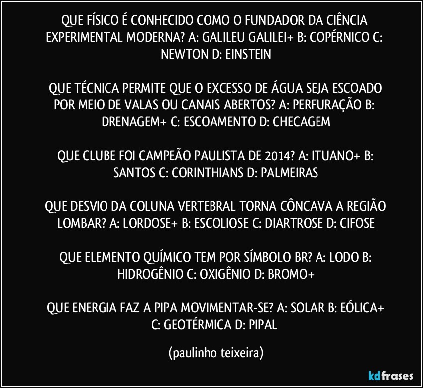 QUE FÍSICO É CONHECIDO COMO O FUNDADOR DA CIÊNCIA EXPERIMENTAL MODERNA?  A: GALILEU GALILEI+  B: COPÉRNICO  C: NEWTON  D: EINSTEIN

 QUE TÉCNICA PERMITE QUE O EXCESSO DE ÁGUA SEJA ESCOADO POR MEIO DE VALAS OU CANAIS ABERTOS?  A: PERFURAÇÃO  B: DRENAGEM+  C: ESCOAMENTO  D: CHECAGEM

 QUE CLUBE FOI CAMPEÃO PAULISTA DE 2014?  A: ITUANO+  B: SANTOS  C: CORINTHIANS  D: PALMEIRAS

 QUE DESVIO DA COLUNA VERTEBRAL TORNA CÔNCAVA A REGIÃO LOMBAR?  A: LORDOSE+  B: ESCOLIOSE  C: DIARTROSE  D: CIFOSE

 QUE ELEMENTO QUÍMICO TEM POR SÍMBOLO BR?  A: LODO  B: HIDROGÊNIO  C: OXIGÊNIO  D: BROMO+

 QUE ENERGIA FAZ A PIPA MOVIMENTAR-SE?  A: SOLAR  B: EÓLICA+  C: GEOTÉRMICA  D: PIPAL (paulinho teixeira)