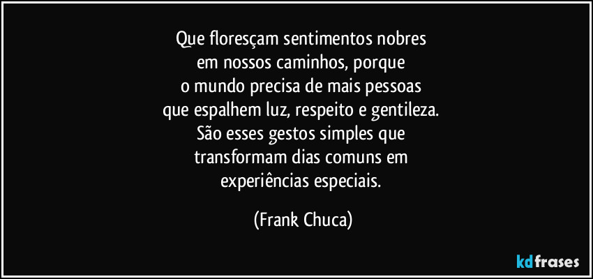 Que floresçam sentimentos nobres 
em nossos caminhos, porque 
o mundo precisa de mais pessoas 
que espalhem luz, respeito e gentileza. 
São esses gestos simples que 
transformam dias comuns em 
experiências especiais. (Frank Chuca)