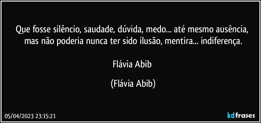 Que fosse silêncio, saudade, dúvida, medo... até mesmo ausência, mas não poderia nunca ter sido ilusão, mentira... indiferença.

Flávia Abib (Flávia Abib)