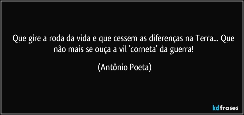 Que gire a roda da vida e que cessem as diferenças na Terra... Que não mais se ouça a vil 'corneta' da guerra! (Antônio Poeta)