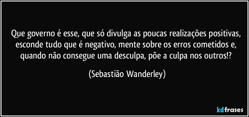 Que governo é esse, que só divulga as poucas realizações positivas, esconde tudo que é negativo, mente sobre os erros cometidos e, quando não consegue uma desculpa, põe a culpa nos outros!? (Sebastião Wanderley)