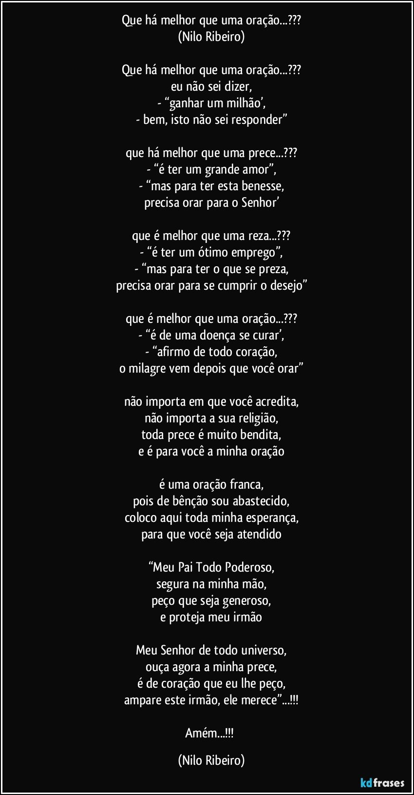 Que há melhor que uma oração...???
(Nilo Ribeiro)

Que há melhor que uma oração...???
eu não sei dizer,
- “ganhar um milhão’,
- bem, isto não sei responder”

que há melhor que uma prece...???
- “é ter um grande amor”,
- “mas para ter esta benesse,
precisa orar para o Senhor’

que é melhor que uma reza...???
- “é ter um ótimo emprego”,
- “mas para ter o que se preza,
precisa orar para se cumprir o desejo”

que é melhor que uma oração...???
- “é de uma doença se curar’,
- “afirmo de todo coração,
o milagre vem depois que você orar”

não importa em que você acredita,
não importa a sua religião,
toda prece é muito bendita,
e é para você a minha oração

é uma oração franca,
pois de bênção sou abastecido,
coloco aqui toda minha esperança,
para que você seja atendido

“Meu Pai Todo Poderoso,
segura na minha mão,
peço que seja generoso,
e proteja meu irmão

Meu Senhor de todo universo,
ouça agora a minha prece,
é de coração que eu lhe peço,
ampare este irmão, ele merece”...!!!

Amém...!!! (Nilo Ribeiro)