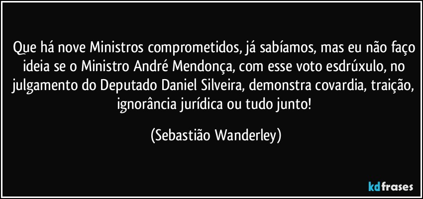Que há nove Ministros comprometidos, já sabíamos, mas eu não faço ideia se o Ministro André Mendonça, com esse voto esdrúxulo, no julgamento do Deputado Daniel Silveira, demonstra covardia, traição, ignorância jurídica ou tudo junto! (Sebastião Wanderley)