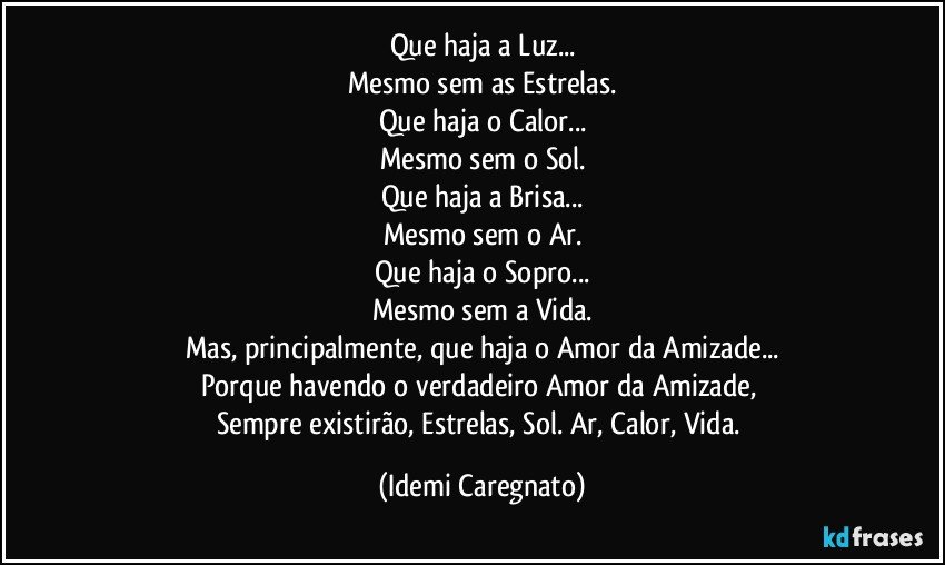 Que haja a Luz...
Mesmo sem as Estrelas.
Que haja o Calor...
Mesmo sem o Sol.
Que haja a Brisa...
Mesmo sem o Ar.
Que haja o Sopro...
Mesmo sem a Vida.
Mas, principalmente, que haja o Amor da Amizade...
Porque havendo o verdadeiro Amor da Amizade, 
Sempre existirão, Estrelas, Sol. Ar, Calor, Vida. (Idemi Caregnato)