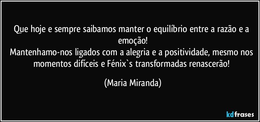 Que hoje e sempre saibamos manter o equilíbrio entre a razão e a emoção!
Mantenhamo-nos ligados com a alegria e a positividade, mesmo nos momentos difíceis  e Fénix`s transformadas renascerão! (Maria Miranda)