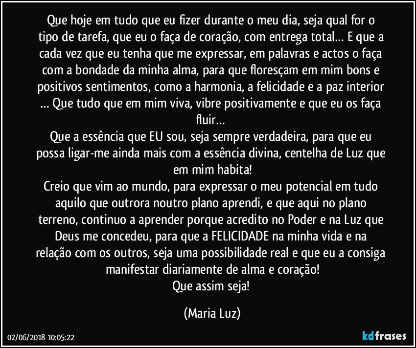 Que hoje em tudo que eu fizer durante o meu dia, seja qual for o tipo de tarefa, que eu o faça de coração, com entrega total… E que a cada vez que eu tenha que me expressar, em palavras e actos o faça com a bondade da minha alma, para que floresçam em mim bons e positivos sentimentos, como a harmonia, a felicidade e a paz interior … Que tudo que em mim viva, vibre positivamente e que eu os faça fluir… 
Que a essência que EU sou, seja sempre verdadeira, para que eu possa ligar-me ainda mais com a essência divina, centelha de Luz que em mim habita!
Creio que vim ao mundo, para expressar o meu potencial em tudo aquilo que outrora noutro plano aprendi, e que aqui no plano terreno, continuo a aprender porque acredito no Poder e na Luz que Deus me concedeu, para que a FELICIDADE na minha vida e na relação com os outros, seja uma possibilidade real e que eu a consiga manifestar diariamente de alma e coração!
Que assim seja! (Maria Luz)