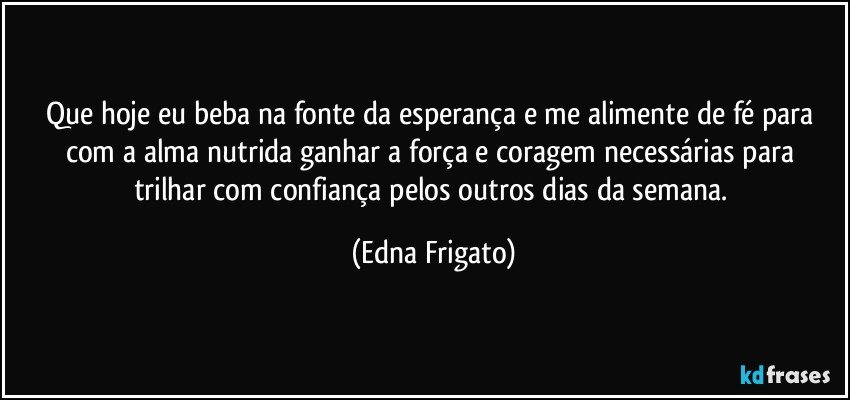 Que hoje eu beba na fonte da esperança e me alimente de fé para com a alma  nutrida ganhar a força e coragem necessárias para trilhar com confiança pelos outros dias da semana. (Edna Frigato)