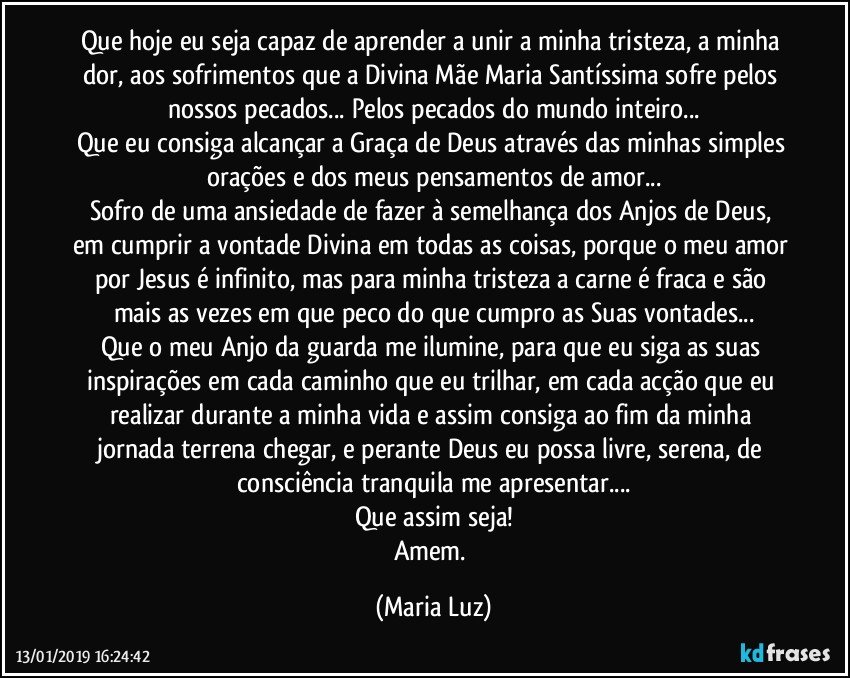 Que hoje eu seja capaz de aprender a unir a minha tristeza, a minha dor, aos sofrimentos que a Divina Mãe Maria Santíssima sofre pelos nossos pecados... Pelos pecados do mundo inteiro...
Que eu consiga alcançar a Graça de Deus através das minhas simples orações e dos meus pensamentos de amor...
Sofro de uma ansiedade de fazer à semelhança dos Anjos de Deus, em cumprir a vontade Divina em todas as coisas, porque o meu amor por Jesus é infinito, mas para minha tristeza a carne é fraca e são mais as vezes em que peco do que cumpro as Suas vontades...
Que o meu Anjo da guarda me ilumine, para que eu siga as suas inspirações em cada caminho que eu trilhar, em cada acção que eu realizar durante a minha vida e assim consiga ao fim da minha jornada terrena chegar, e perante Deus eu possa livre, serena, de consciência tranquila me apresentar...
Que assim seja!
Amem. (Maria Luz)