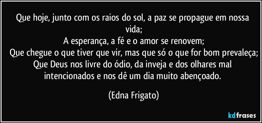 Que hoje, junto com os raios do sol, a paz se propague em nossa vida;
A esperança, a fé e o amor se renovem;
Que chegue o que tiver que vir, mas que só o que for bom prevaleça;
Que Deus nos livre do ódio, da inveja e dos olhares mal intencionados e nos dê um dia muito abençoado. (Edna Frigato)