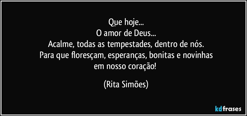 Que hoje...
O amor de Deus...
Acalme, todas as tempestades, dentro de nós.
Para que floresçam, esperanças, bonitas e novinhas
em nosso coração! (Rita Simões)