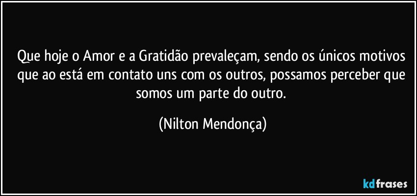 Que hoje o Amor e a Gratidão prevaleçam, sendo os únicos motivos que ao está em contato uns com os outros, possamos perceber que somos um parte do outro. (Nilton Mendonça)