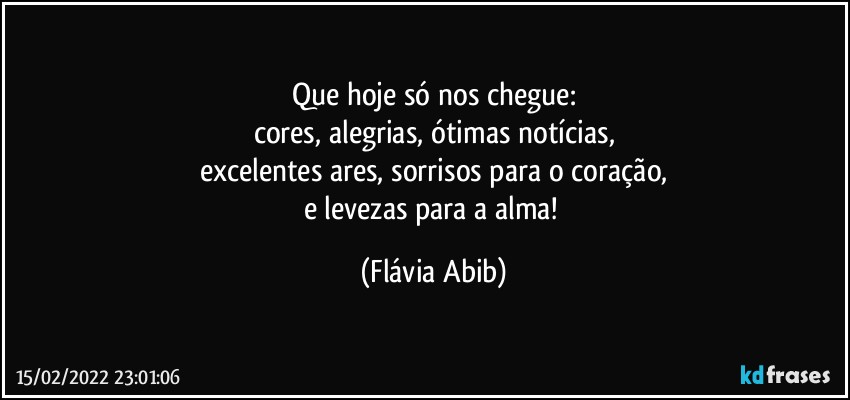 Que hoje só nos chegue:
cores, alegrias, ótimas notícias,
excelentes ares, sorrisos para o coração,
e  levezas para a alma! (Flávia Abib)