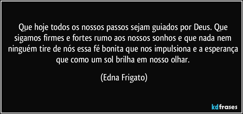 Que hoje todos os nossos passos sejam guiados por Deus. Que sigamos firmes e fortes rumo aos nossos sonhos e que nada nem ninguém tire de nós essa fé bonita que nos impulsiona e a esperança que como um sol brilha em nosso olhar. (Edna Frigato)