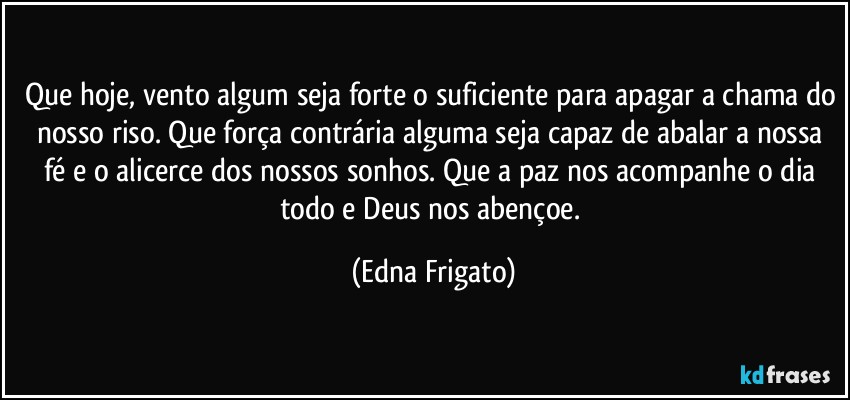 Que hoje, vento algum seja forte o suficiente para apagar a chama do nosso riso. Que força contrária alguma seja capaz de abalar a nossa fé e o alicerce dos nossos sonhos. Que a paz nos acompanhe o dia todo e Deus nos abençoe. (Edna Frigato)