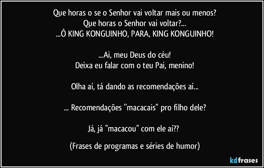 Que horas o se o Senhor vai voltar mais ou menos?
Que horas o Senhor vai voltar?...
...Ô KING KONGUINHO, PARA, KING KONGUINHO!

...Ai, meu Deus do céu!
Deixa eu falar com o teu Pai, menino!

Olha aí, tá dando as recomendações aí...

... Recomendações ''macacais'' pro filho dele?

Já, já ''macacou'' com ele aí?? (Frases de programas e séries de humor)