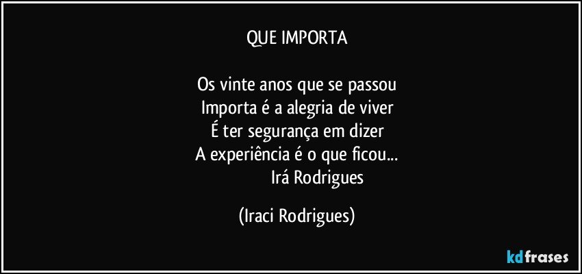 QUE IMPORTA

Os vinte anos que se passou
Importa é a alegria de viver
É ter segurança em dizer
A experiência é o que ficou...
                                     Irá Rodrigues (Iraci Rodrigues)