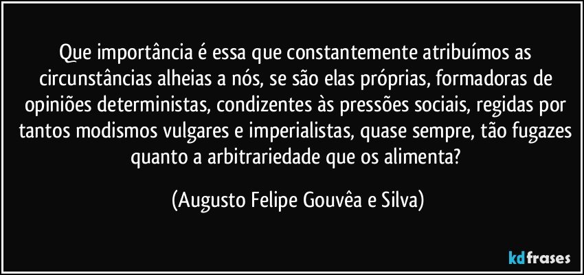 Que importância é essa que constantemente atribuímos as circunstâncias alheias a nós, se são elas próprias, formadoras de opiniões deterministas, condizentes às pressões sociais, regidas por tantos modismos vulgares e imperialistas, quase sempre, tão fugazes quanto a arbitrariedade que os alimenta? (Augusto Felipe Gouvêa e Silva)