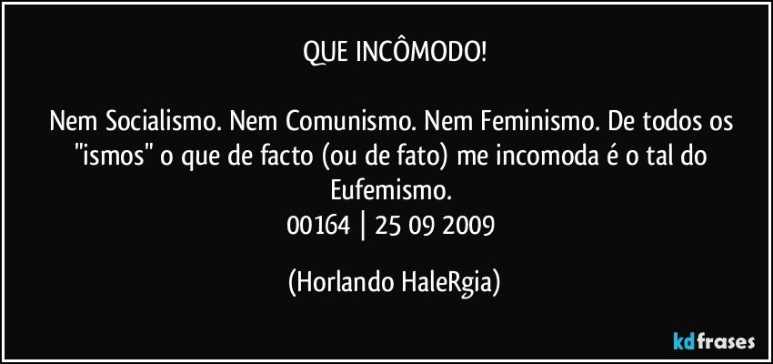 QUE INCÔMODO!

Nem Socialismo. Nem Comunismo. Nem Feminismo. De todos os "ismos" o que de facto (ou de fato) me incomoda é o tal do Eufemismo. 
00164 | 25/09/2009 (Horlando HaleRgia)