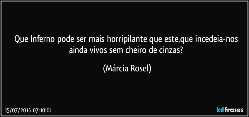 Que Inferno pode ser mais horripilante que este,que incedeia-nos ainda vivos sem cheiro de cinzas? (Márcia Rosel)