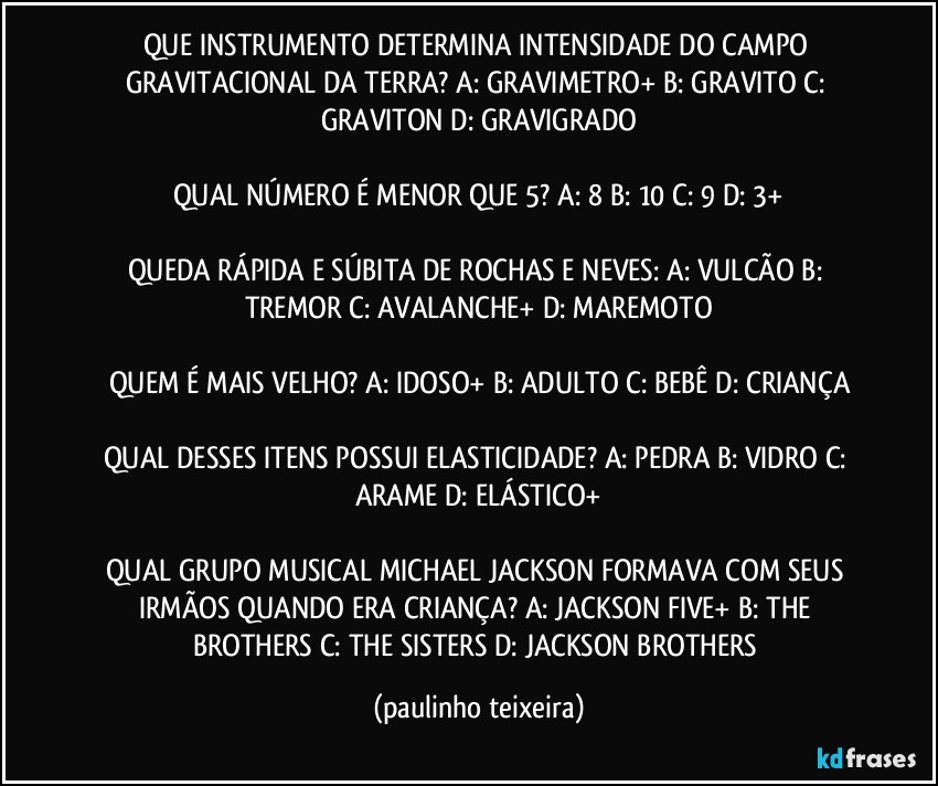 QUE INSTRUMENTO DETERMINA INTENSIDADE DO CAMPO GRAVITACIONAL DA TERRA? A: GRAVIMETRO+  B: GRAVITO  C: GRAVITON  D: GRAVIGRADO

QUAL NÚMERO É MENOR  QUE 5? A: 8  B: 10  C: 9  D: 3+

QUEDA RÁPIDA E SÚBITA DE ROCHAS E NEVES: A: VULCÃO  B: TREMOR  C: AVALANCHE+  D: MAREMOTO

QUEM É MAIS VELHO? A: IDOSO+  B: ADULTO  C: BEBÊ  D: CRIANÇA

QUAL DESSES ITENS POSSUI ELASTICIDADE? A: PEDRA  B: VIDRO  C: ARAME  D: ELÁSTICO+

QUAL GRUPO MUSICAL MICHAEL JACKSON FORMAVA COM SEUS IRMÃOS QUANDO ERA CRIANÇA? A: JACKSON FIVE+  B: THE BROTHERS  C: THE SISTERS  D: JACKSON BROTHERS (paulinho teixeira)