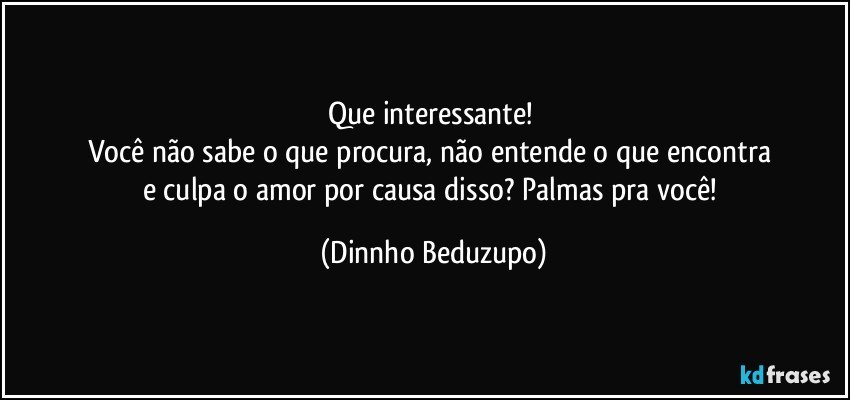 Que interessante! 
Você não sabe o que procura, não entende o que encontra 
e culpa o amor por causa disso? Palmas pra você! (Dinnho Beduzupo)