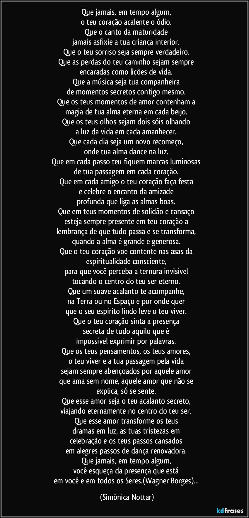 Que jamais, em tempo algum, 
o teu coração acalente o ódio. 
Que o canto da maturidade 
jamais asfixie a tua criança interior. 
Que o teu sorriso seja sempre verdadeiro. 
Que as perdas do teu caminho sejam sempre 
encaradas como lições de vida. 
Que a música seja tua companheira 
de momentos secretos contigo mesmo. 
Que os teus momentos de amor contenham a 
magia de tua alma eterna em cada beijo. 
Que os teus olhos sejam dois sóis olhando 
a luz da vida em cada amanhecer. 
Que cada dia seja um novo recomeço, 
onde tua alma dance na luz. 
Que em cada passo teu fiquem marcas luminosas 
de tua passagem em cada coração. 
Que em cada amigo o teu coração faça festa 
e celebre o encanto da amizade 
profunda que liga as almas boas. 
Que em teus momentos de solidão e cansaço 
esteja sempre presente em teu coração a 
lembrança de que tudo passa e se transforma, 
quando a alma é grande e generosa. 
Que o teu coração voe contente nas asas da 
espiritualidade consciente, 
para que você perceba a ternura invisível 
tocando o centro do teu ser eterno. 
Que um suave acalanto te acompanhe, 
na Terra ou no Espaço e por onde quer 
que o seu espírito lindo leve o teu viver. 
Que o teu coração sinta a presença 
secreta de tudo aquilo que é 
impossível exprimir por palavras. 
Que os teus pensamentos, os teus amores, 
o teu viver e a tua passagem pela vida 
sejam sempre abençoados por aquele amor 
que ama sem nome, aquele amor que não se 
explica, só se sente. 
Que esse amor seja o teu acalanto secreto, 
viajando eternamente no centro do teu ser. 
Que esse amor transforme os teus 
dramas em luz, as tuas tristezas em 
celebração e os teus passos cansados 
em alegres passos de dança renovadora. 
Que jamais, em tempo algum, 
você esqueça da presença que está 
em você e em todos os Seres.(Wagner Borges)... (Simônica Nottar)