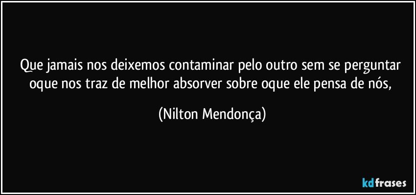 Que jamais nos deixemos contaminar pelo outro sem se perguntar oque nos traz de melhor absorver sobre oque ele pensa de nós, (Nilton Mendonça)