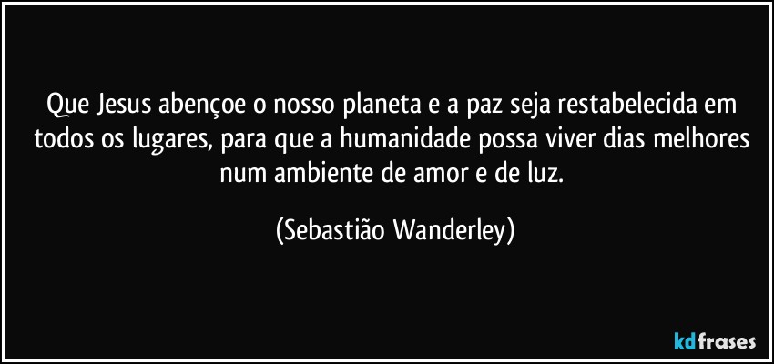 Que Jesus abençoe o nosso planeta e a paz seja restabelecida em todos os lugares, para que a humanidade possa viver dias melhores num ambiente de amor e de luz. (Sebastião Wanderley)