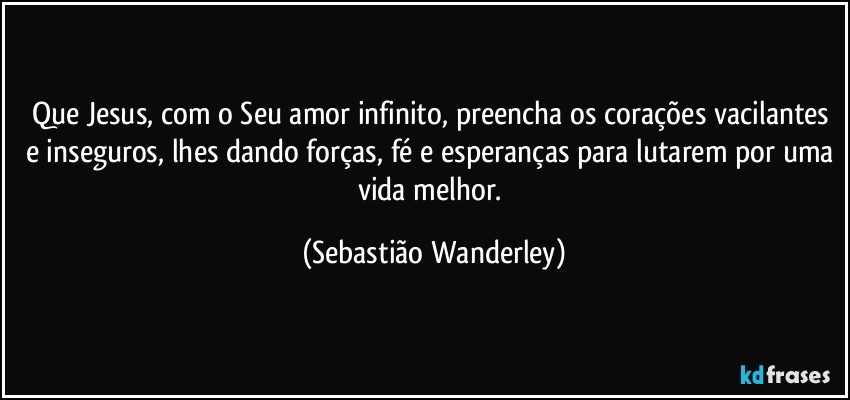 Que Jesus, com o Seu amor infinito, preencha os corações vacilantes e inseguros, lhes dando forças, fé e esperanças para lutarem por uma vida melhor. (Sebastião Wanderley)