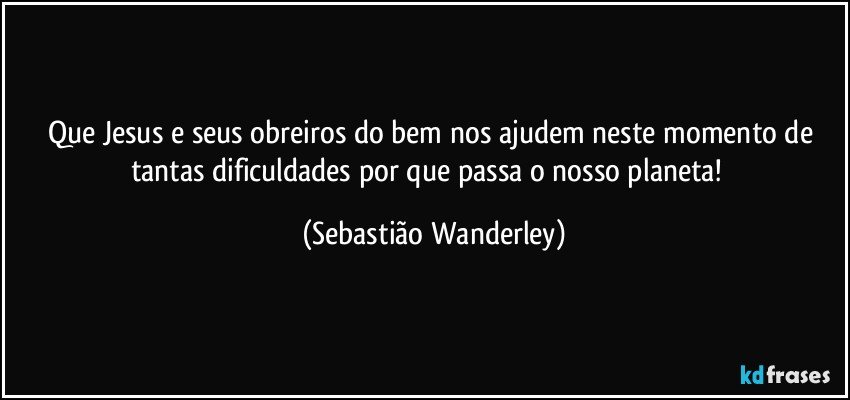 Que Jesus e seus obreiros do bem nos ajudem neste momento de tantas dificuldades por que passa o nosso planeta!  (Sebastião Wanderley)