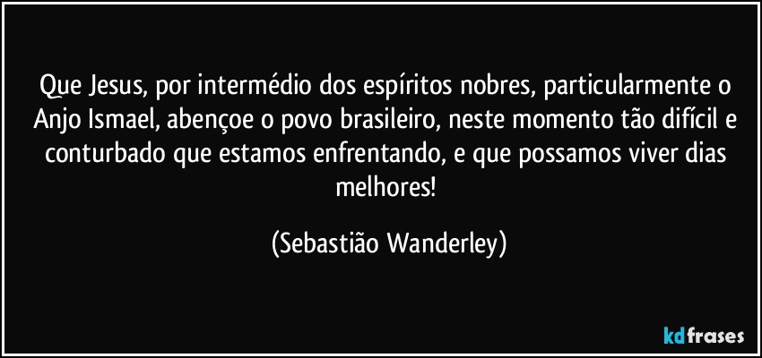 Que Jesus, por intermédio dos espíritos nobres, particularmente o Anjo Ismael, abençoe o povo brasileiro, neste momento tão difícil e conturbado que estamos enfrentando, e que possamos viver dias melhores! (Sebastião Wanderley)
