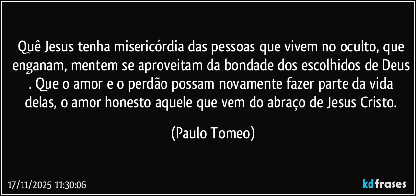 Quê Jesus tenha misericórdia das pessoas que vivem no oculto, que enganam, mentem se aproveitam da bondade dos escolhidos de Deus . Que o amor e o perdão possam novamente fazer parte da vida delas, o amor honesto aquele que vem do abraço de Jesus Cristo. (Paulo Tomeo)