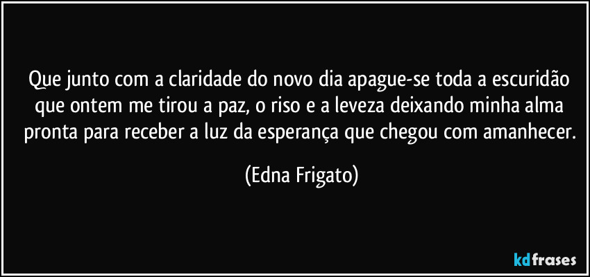 Que junto com a claridade do novo dia apague-se toda a escuridão que ontem me tirou a paz, o riso e a leveza deixando minha alma  pronta para receber a luz da esperança que chegou com amanhecer. (Edna Frigato)